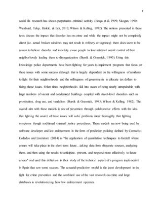 2
social ills research has shown perpetuates criminal activity (Braga et al, 1999; Skogan, 1990;
Weisburd, Telep, Hinkle, & Eck, 2010; Wilson & Kelling, 1982). The notions presented in these
texts discuss the impact that disorder has on crime and while the impact might not be completely
direct (i.e. actual broken windows may not result in robbery or vagrancy) there does seem to be
reason to believe disorder and incivility cause people to lose informal social control of their
neighborhoods leading them to disorganization (Bursik & Grasmick, 1993). Using this
knowledge police departments have been fighting for years to implement programs that focus on
these issues with some success although that is largely dependent on the willingness of residents
to fight for their neighborhoods and the willingness of governments to allocate tax dollars to
fixing these issues. Often times neighborhoods fall into states of being nearly unrepairable with
large numbers of vacant and condemned buildings coupled with street-level disorders such as
prostitution, drug use, and vandalism (Bursik & Grasmick, 1993; Wilson & Kelling, 1982). The
overall aim with these models is one of prevention through collaborative efforts with the idea
that fighting the source of these issues will solve problems more thoroughly that fighting
symptoms though traditional criminal justice procedures. These models are now being used by
software developer and law enforcement in the form of predictive policing defined by Comacho-
Collados and Liveratore (2014) as “the application of quantitative techniques to foretell where
crimes will take place in the short-term future…taking data from disparate sources, analyzing
them, and then using the results to anticipate, prevent, and respond more effectively to future
crimes” and used this definition in their study of the technical aspect of a program implemented
in Spain that saw some success. The actuarial-predictive model is the latest development in the
fight for crime prevention and the combined use of the vast research on crime and large
databases is revolutionizing how law enforcement operates.
 