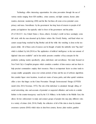 3
Technology offers interesting opportunities for crime prevention through the use of
various modes ranging from GIS satellites, crime cameras, red-light cameras, license plate
readers, electronic monitoring (EM) and the like but these all come at two potential costs:
privacy and taxes. Surveillance by the government has long been of concern to people of all
parties yet legislation has typically ruled in favor of the government and the police
(P.A.T.R.I.O.T. Act, United States v. Knox, others). In today’s world we have seemingly come
full circle with the ones dreamed up by fiction writers like Orwell, Huxley, and Rand where we
cannot escape being watched by Big Brother and all the while this watching is done on the tax-
payers dollar. All of these sorts of sources can be thought of under the umbrella term “big data”
which is defined by Joh (2014) as “the application of artificial intelligence to the vast amount of
digitized data now available” and in her article presents a number of key concepts for the
predictive policing model, specifically: place, individual, and surveillance. Her study focused on
New York City’s CompStat program which considers a number of data sources and use them to
help precinct commanders employ their resources. Place is an important factor as crime tends to
occupy smaller geographic areas over certain periods of time and the use of software algorithms
that consider liquor store locations, in-and-out routes of areas, parks, and other spatial variations
offers a view that hinges on the Crime Prevention Through Environmental Design (CPTED)
model (Joh, 2014; Newman, 1972). The role of the individual is calculated through sifting of
social networking sites and accounts of potential or suspected offenders and works in a similar
fashion to the counter-insurgency used by the U.S. Military in the battles in the Middle East; this
allows for law enforcement to study and connect groups of people who may play different roles
in a variety of crimes (Joh, 2014). Finally the collection of all of this data is done by domain
awareness systems (DAS) which takes in data from camera, license plate readers, gunshot
 