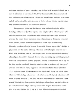 4
readers and other types of sensors to develop a map of where this is happening in the city and to
store the information for easy retrieval (Joh, 2014). The amount of data these can collect and
store is astounding and the success New York has seen has encouraged other cities to use similar
methods and has allowed for certain companies to develop software that aims to predict crimes
more specifically that what we have seen used in New York.
Two companies, PredPol and HunchLab are at the forefront of predictive policing
technology and the use of algorithms to predict crime and place officers where they need to be
when they need to be there. PredPol focuses solely on three criteria place, type, and time of
crime and thus is more focused on property crimes which do make up the majority of reported
crimes (PredPol, 2016). It attempts to keep biases out of their model by not including
information on relevant offenders known to the area while allowing veteran officer’s intuition to
play a role in how they use the technology. This model is where CompStat came from and is
known at the Near Repeat model as it uses the place, time, and type criteria to serve as a sort of
educated guess (Koss, 2015). HunchLab, however is the more cutting-edge and risky program. It
uses a wide variety of factors including geographic, seasonal, known offenders, time of day, and
just about any other considerable data point relatable to crime to predict not only what type of
crime and where but even offering suggestions as to whom may be the offender (HunchLab,
2016). It uses two models, the aforementioned Near Repeat model and the Risk Terrain model
which uses GIS technology and compares it with behavioral, social, physical, and environmental
factors to develop predictions (Koss, 2015). The use of this combination is where there is some
potential blowback from those questioning the legitimacy of surveillance and data in relation to
the Fourth Amendment’s “Right to Privacy” clause and to this point the courts have ruled in
favor of the police but have also left this up for future debate as the ever-evolving world of
 