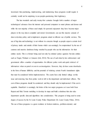 6
investment that purchasing, implementing, and maintaining these programs would require it
certainly would not be surprising to see people questioning their legitimacy.
The late twentieth and early twenty-first centuries brought forth a number of major
technological advances from the internet and personal computers to smart phones and drones and
while the vast majority of these used simply for personal enjoyment they have become major
players in the way data is compiled and stored. Governments can use this massive amount of
data to develop policy and to implement programs aimed at efficient use of public services. The
use of big data and technology is not without its concerns though as people expect a certain level
of privacy inside and outside of their homes which can seemingly be compromised by the use of
cameras and massive databases being watched by people who use the information for their
entities needs. This is a format being used not only by criminal justice agencies but also entities
such as Target, Walmart or Amazon (Joh, 2014). The use of such data by law enforcement and
government offers a number of opportunities for efficient police work and quick retrieval of
information when on patrol or even in an investigation. However, they do have some drawbacks
in the form of human fallibility and the potential of violating certain Fourth Amendment rights
that must be considered before implementation. The courts have only limited rulings on this
issue and removing bias from police work in left to the department and individual officers. The
cost of these programs should be scrutinized and they should only be implemented if the cost is
equitable. HunchLab is seemingly the better of the two major programs as it uses both Near
Repeat and Risk Terrain modeling to develop its maps and build a database that also take
department specific data and algorithms into consideration. This program is being used to some
degree of success by the St. Louis County Police Department (St. Louis County Police, 2016).
The use of these programs is a great evolution in broken-windows, problem-oriented, and
 
