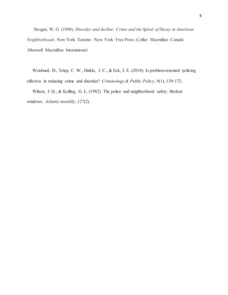 9
Skogan, W. G. (1990). Disorder and decline: Crime and the Spiral of Decay in American
Neighborhoods. New York :Toronto :New York: Free Press ;Collier Macmillan Canada
;Maxwell Macmillan International.
Weisburd, D., Telep, C. W., Hinkle, J. C., & Eck, J. E. (2010). Is problem‐oriented policing
effective in reducing crime and disorder? Criminology & Public Policy, 9(1), 139-172.
Wilson, J. Q., & Kelling, G. L. (1982). The police and neighborhood safety: Broken
windows. Atlantic monthly, 127(2).
 