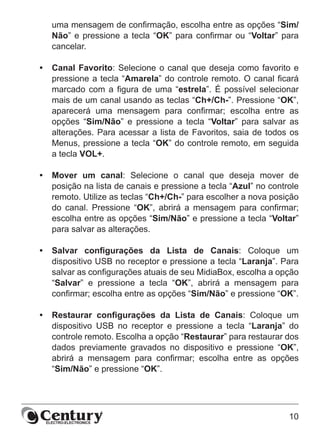 10
uma mensagem de confirmação, escolha entre as opções “Sim/
Não” e pressione a tecla “OK” para confirmar ou “Voltar” para
cancelar.
•	 Canal Favorito: Selecione o canal que deseja como favorito e
pressione a tecla “Amarela” do controle remoto. O canal ficará
marcado com a figura de uma “estrela”. É possível selecionar
mais de um canal usando as teclas “Ch+/Ch-”. Pressione “OK”,
aparecerá uma mensagem para confirmar; escolha entre as
opções “Sim/Não” e pressione a tecla “Voltar” para salvar as
alterações. Para acessar a lista de Favoritos, saia de todos os
Menus, pressione a tecla “OK” do controle remoto, em seguida
a tecla VOL+.
•	 Mover um canal: Selecione o canal que deseja mover de
posição na lista de canais e pressione a tecla “Azul” no controle
remoto. Utilize as teclas “Ch+/Ch-” para escolher a nova posição
do canal. Pressione “OK”, abrirá a mensagem para confirmar;
escolha entre as opções “Sim/Não” e pressione a tecla “Voltar”
para salvar as alterações.
•	 Salvar configurações da Lista de Canais: Coloque um
dispositivo USB no receptor e pressione a tecla “Laranja”. Para
salvar as configurações atuais de seu MidiaBox, escolha a opção
“Salvar” e pressione a tecla “OK”, abrirá a mensagem para
confirmar; escolha entre as opções “Sim/Não” e pressione “OK”.
•	 Restaurar configurações da Lista de Canais: Coloque um
dispositivo USB no receptor e pressione a tecla “Laranja” do
controle remoto. Escolha a opção “Restaurar” para restaurar dos
dados previamente gravados no dispositivo e pressione “OK”,
abrirá a mensagem para confirmar; escolha entre as opções
“Sim/Não” e pressione “OK”.
 