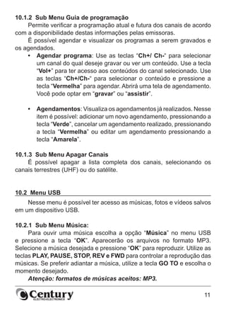 11
10.1.2  Sub Menu Guia de programação
Permite verificar a programação atual e futura dos canais de acordo
com a disponibilidade destas informações pelas emissoras.
É possível agendar e visualizar os programas a serem gravados e
os agendados.
•	 Agendar programa: Use as teclas “Ch+/ Ch-“ para selecionar
um canal do qual deseje gravar ou ver um conteúdo. Use a tecla
“Vol+” para ter acesso aos conteúdos do canal selecionado. Use
as teclas “Ch+/Ch-“ para selecionar o conteúdo e pressione a
tecla “Vermelha” para agendar. Abrirá uma tela de agendamento.
Você pode optar em “gravar” ou “assistir”.
•	 Agendamentos: Visualiza os agendamentos já realizados. Nesse
item é possível: adicionar um novo agendamento, pressionando a
tecla “Verde”, cancelar um agendamento realizado, pressionando
a tecla “Vermelha” ou editar um agendamento pressionando a
tecla “Amarela”.
10.1.3  Sub Menu Apagar Canais
É possível apagar a lista completa dos canais, selecionando os
canais terrestres (UHF) ou do satélite.
10.2  Menu USB
Nesse menu é possível ter acesso as músicas, fotos e vídeos salvos
em um dispositivo USB.
10.2.1  Sub Menu Música:
Para ouvir uma música escolha a opção “Música” no menu USB
e pressione a tecla “OK”. Aparecerão os arquivos no formato MP3.
Selecione a música desejada e pressione “OK” para reproduzir. Utilize as
teclas PLAY, PAUSE, STOP, REV e FWD para controlar a reprodução das
músicas. Se preferir adiantar a música, utilize a tecla GO TO e escolha o
momento desejado.
Atenção: formatos de músicas aceitos: MP3.
 