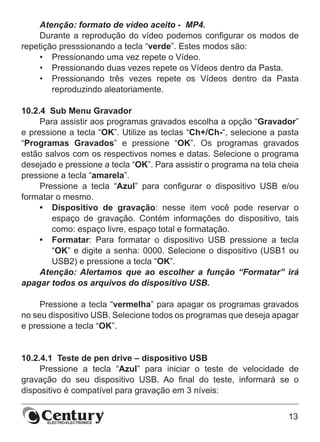 13
Atenção: formato de vídeo aceito - MP4.
Durante a reprodução do vídeo podemos configurar os modos de
repetição presssionando a tecla “verde”. Estes modos são:
•	 Pressionando uma vez repete o Vídeo.
•	 Pressionando duas vezes repete os Vídeos dentro da Pasta.
•	 Pressionando três vezes repete os Vídeos dentro da Pasta
reproduzindo aleatoriamente.
10.2.4  Sub Menu Gravador
Para assistir aos programas gravados escolha a opção “Gravador”
e pressione a tecla “OK”. Utilize as teclas “Ch+/Ch-“, selecione a pasta
“Programas Gravados” e pressione “OK”. Os programas gravados
estão salvos com os respectivos nomes e datas. Selecione o programa
desejado e pressione a tecla “OK”. Para assistir o programa na tela cheia
pressione a tecla “amarela”.
Pressione a tecla “Azul” para configurar o dispositivo USB e/ou
formatar o mesmo.
•	 Dispositivo de gravação: nesse item você pode reservar o
espaço de gravação. Contém informações do dispositivo, tais
como: espaço livre, espaço total e formatação.
•	 Formatar: Para formatar o dispositivo USB pressione a tecla
“OK” e digite a senha: 0000. Selecione o dispositivo (USB1 ou
USB2) e pressione a tecla “OK”.
Atenção: Alertamos que ao escolher a função “Formatar” irá
apagar todos os arquivos do dispositivo USB.
Pressione a tecla “vermelha” para apagar os programas gravados
no seu dispositivo USB. Selecione todos os programas que deseja apagar
e pressione a tecla “OK”.
10.2.4.1  Teste de pen drive – dispositivo USB
Pressione a tecla “Azul” para iniciar o teste de velocidade de
gravação do seu dispositivo USB. Ao final do teste, informará se o
dispositivo é compatível para gravação em 3 níveis:
 