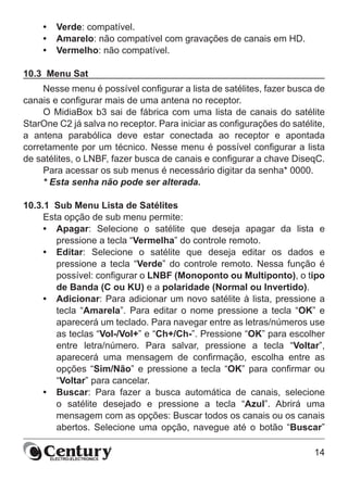 14
•	 Verde: compatível.
•	 Amarelo: não compatível com gravações de canais em HD.
•	 Vermelho: não compatível.
10.3  Menu Sat
Nesse menu é possível configurar a lista de satélites, fazer busca de
canais e configurar mais de uma antena no receptor.
O MidiaBox b3 sai de fábrica com uma lista de canais do satélite
StarOne C2 já salva no receptor. Para iniciar as configurações do satélite,
a antena parabólica deve estar conectada ao receptor e apontada
corretamente por um técnico. Nesse menu é possível configurar a lista
de satélites, o LNBF, fazer busca de canais e configurar a chave DiseqC.
Para acessar os sub menus é necessário digitar da senha* 0000.
* Esta senha não pode ser alterada.
10.3.1  Sub Menu Lista de Satélites
Esta opção de sub menu permite:
•	 Apagar: Selecione o satélite que deseja apagar da lista e
pressione a tecla “Vermelha” do controle remoto.
•	 Editar: Selecione o satélite que deseja editar os dados e
pressione a tecla “Verde” do controle remoto. Nessa função é
possível: configurar o LNBF (Monoponto ou Multiponto), o tipo
de Banda (C ou KU) e a polaridade (Normal ou Invertido).
•	 Adicionar: Para adicionar um novo satélite à lista, pressione a
tecla “Amarela”. Para editar o nome pressione a tecla “OK” e
aparecerá um teclado. Para navegar entre as letras/números use
as teclas “Vol-/Vol+” e “Ch+/Ch-”. Pressione “OK” para escolher
entre letra/número. Para salvar, pressione a tecla “Voltar”,
aparecerá uma mensagem de confirmação, escolha entre as
opções “Sim/Não” e pressione a tecla “OK” para confirmar ou
“Voltar” para cancelar.
•	 Buscar: Para fazer a busca automática de canais, selecione
o satélite desejado e pressione a tecla “Azul”. Abrirá uma
mensagem com as opções: Buscar todos os canais ou os canais
abertos. Selecione uma opção, navegue até o botão “Buscar”
 
