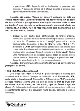 15
e pressione “OK”. Aguarde até a finalização do processo de
sintonia. A busca de canais só é efetiva quando a antena está
apontada para o satélite selecionado.
Atenção: Na opção “todos os canais”, entrarão na lista os
canais codificados. Canais codificados são aqueles que têm os seus
dados codificados para prevenir a recepção não autorizada do seu
conteúdo. É uma decisão da emissora manter um canal aberto ou
codificado. A Century não se responsabiliza pela permanência ou
não dos mesmos no satélite.
•	 Chave: É um atalho para configuração da Chave DiseqC,
necessária quando há mais de uma antena parabólica conectada
no receptor. Pressione a tecla “Laranja” para entrar nessa
configuração. Selecione o tipo de Chave, entre “1.0 e 1.1”.
Selecione o LNBF correspondente a porta a qual sua antena está
conectada. Para fazer a sintonia dos canais de todos os satélites
configurados na chave DiseqC pressione a tecla “Azul”. Abrirá
uma mensagem com as opções: Buscar todos os canais ou os
canais abertos. Selecione a opção desejada e pressione “OK”.
Aguarde até a finalização do processo de sintonia.
Atenção: Obrigatoriamente o satélite StarOne C2 deve estar na
posição 1 da chave.
10.3.2  Sub Menu Busca Manual
Use teclas “Vol-/Vol+” e “Ch+/Ch-” para selecionar o satélite que
a antena está apontada. Coloque os dados do canal: frequência, S/R,
polaridade e tipo de canal. Para editar o PID pressione “OK” e escolha
a opção “Manual”, abrirá uma tela com os campos: PID de PCR, PID
de Vídeo, tipo de Vídeo, PID de Áudio, tipo de Áudio e tipo de
Canal. Os índices de sinal e qualidade indicam se sua antena está com
o apontamento correto. Se estiverem muito baixos, consulte o técnico
antenista.
 