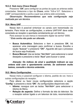 16
10.3.3  Sub menu Chave DiseqC
Pressione “OK” para configurar as portas às quais as antenas estão
conectadas. Selecione o tipo de Chave, entre “1.0 e 1.1”. Selecione o
LNBF correspondente a porta a qual sua antena está conectada.
Observação: Recomendamos que esta configuração seja
realizada por um técnico.
10.4  Menu UHF
Nesse item é possível sintonizar os canais com transmissão via
terrestre. Para iniciar as configurações, a antena UHF/VHF deve estar
conectada ao receptor e apontada corretamente por um técnico.
Para acessar os sub menus é necessário digitar da senha* 0000.
* Esta senha não pode ser alterada.
•	 Busca Automática: Selecione o item e pressione OK. Irá
aparecer uma mensagem para confirmar a busca. Escolha a
opção “buscar” e pressione “OK”. Aguarde até que o processo
de busca seja finalizado.
•	 Busca Manual: Use as teclas “Vol-/Vol+” para selecionar o canal
desejado e pressione a tecla “Azul” para buscar o canal.
Atenção: Os índices de sinal e qualidade indicam se sua
antena está com o apontamento correto. Se estiverem muito
baixos, consulte o técnico antenista.
10.5  Menu Configurações
Nesse menu é possível configurar o idioma, padrão de cor, hora e
outras configurações do receptor.
Para alterar ou fazer novas configurações selecione a opção
“Config” e pressione a tecla “OK”. As configurações disponíveis são:
•	 Idioma: navegue com as teclas “Vol-/Vol+“ para selecionar o
idioma do Menu.
•	 Relação de aspecto: Define o formato da tela do televisor. Se
o receptor estiver ligado a um televisor de tubo, recomendamos
 
