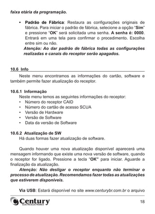 18
faixa etária da programação.
•	 Padrão de Fábrica: Restaura as configurações originais de
fábrica. Para iniciar o padrão de fábrica, selecione a opção “Sim”
e pressione “OK” será solicitada uma senha. A senha é: 0000.
Entrará em uma tela para confirmar o procedimento. Escolha
entre sim ou não.
Atenção: Ao dar padrão de fábrica todas as configurações
realizadas e canais do receptor serão apagados.
10.6  Info
Neste menu encontramos as informações do cartão, software e
também permite fazer atualização do receptor.
10.6.1  Informação
Neste menu temos as seguintes informações do receptor:
•	 Número do receptor CAID
•	 Número do cartão de acesso SCUA
•	 Versão de Hardware
•	 Versão de Software
•	 Data da versão de Software
10.6.2  Atualização de SW
Há duas formas fazer atualização de software.
Quando houver uma nova atualização disponível aparecerá uma
mensagem informando que existe uma nova versão de software, quando
o receptor for ligado. Pressione a tecla “OK” para iniciar. Aguarde a
finalização da atualização.
Atenção: Não desligar o receptor enquanto não terminar o
processo de atualização. Recomendamos fazer todas as atualizações
que estiverem disponíveis.
Via USB: Estará disponível no site www.centurybr.com.br o arquivo
 