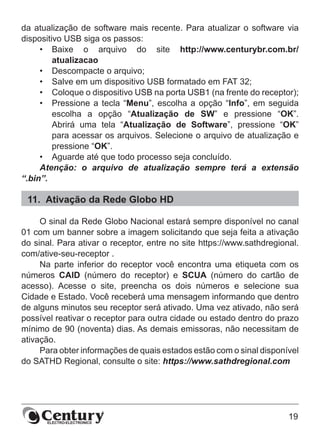 19
da atualização de software mais recente. Para atualizar o software via
dispositivo USB siga os passos:
•	 Baixe o arquivo do site http://www.centurybr.com.br/
atualizacao
•	 Descompacte o arquivo;
•	 Salve em um dispositivo USB formatado em FAT 32;
•	 Coloque o dispositivo USB na porta USB1 (na frente do receptor);
•	 Pressione a tecla “Menu”, escolha a opção “Info”, em seguida
escolha a opção “Atualização de SW” e pressione “OK”.
Abrirá uma tela “Atualização de Software”, pressione “OK”
para acessar os arquivos. Selecione o arquivo de atualização e
pressione “OK”.
•	 Aguarde até que todo processo seja concluído.
Atenção: o arquivo de atualização sempre terá a extensão
“.bin”.
11.	 Ativação da Rede Globo HD
O sinal da Rede Globo Nacional estará sempre disponível no canal
01 com um banner sobre a imagem solicitando que seja feita a ativação
do sinal. Para ativar o receptor, entre no site https://www.sathdregional.
com/ative-seu-receptor .
Na parte inferior do receptor você encontra uma etiqueta com os
números CAID (número do receptor) e SCUA (número do cartão de
acesso). Acesse o site, preencha os dois números e selecione sua
Cidade e Estado. Você receberá uma mensagem informando que dentro
de alguns minutos seu receptor será ativado. Uma vez ativado, não será
possível reativar o receptor para outra cidade ou estado dentro do prazo
mínimo de 90 (noventa) dias. As demais emissoras, não necessitam de
ativação.
Para obter informações de quais estados estão com o sinal disponível
do SATHD Regional, consulte o site: https://www.sathdregional.com
 