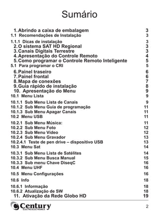 2
Sumário
1.	Abrindo a caixa de embalagem	 3
1.1  Recomendações de Instalação	 3
1.1.1  Dicas de instalação	 3
2.	O sistema SAT HD Regional	 3
3.	Canais Digitais Terrestre	 3
4.	Apresentação do Controle Remoto	 4
5.	Como programar o Controle Remoto Inteligente	 5
5.1  Para programar o CRI	 5
6.	Painel traseiro	 6
7.	Painel frontal	 6
8.	Mapa de conexões	 7
9.	Guia rápido de instalação	 8
10.	 Apresentação do Menu	 9
10.1  Menu Lista	 9
10.1.1  Sub Menu Lista de Canais	 9
10.1.2  Sub Menu Guia de programação	 11
10.1.3  Sub Menu Apagar Canais 	 11
10.2  Menu USB	 11
10.2.1  Sub Menu Música: 	 11
10.2.2  Sub Menu Foto	 12
10.2.3  Sub Menu Vídeo	 12
10.2.4  Sub Menu Gravador	 13
10.2.4.1  Teste de pen drive – dispositivo USB	 13
10.3  Menu Sat	 14
10.3.1  Sub Menu Lista de Satélites	 14
10.3.2  Sub Menu Busca Manual	 15
10.3.3  Sub menu Chave DiseqC	 16
10.4  Menu UHF 	 16
10.5  Menu Configurações	 16
10.6  Info 	 18
10.6.1  Informação	 18
10.6.2  Atualização de SW	 18
11.	 Ativação da Rede Globo HD	 19
 