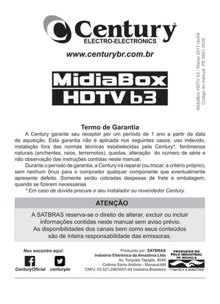 Produzido por: SATBRAS
Indústria Eletrônica da Amazônia Ltda
Av. Torquato Tapajós, 8046
Colônia Santo Antônio - Manaus/AM
CNPJ: 03.521.296/0001-84 Indústria Brasileira
www.centurybr.com.br
ATENÇÃO
A SATBRAS reserva-se o direito de alterar, excluir ou incluir
informações contidas neste manual sem aviso prévio.
As disponibilidades dos canais bem como seus conteúdos
são de inteira responsabilidade das emissoras.
MidiaBox
HDTV
b3
/
Março
2017
rev04
Código
do
manual:
PE.5851.0039
Termo de Garantia
A Century garante seu receptor por um período de 1 ano a partir da data
de aquisição. Esta garantia não é aplicada nos seguintes casos: uso indevido,
instalação fora das normas técnicas estabelecidas pela Century*, fenômenos
naturais (enchentes, raios, terremotos), quedas, alteração do número de série e
não observação das instruções contidas neste manual.
Durante o período de garantia, a Century irá reparar (ou trocar, a critério próprio),
sem nenhum ônus para o comprador qualquer componente que eventualmente
apresente defeito. Somente serão cobradas despesas de frete e embalagem,
quando se fizerem necessárias
* Em caso de dúvida procure o seu instalador ou revendedor Century.
CenturyOficial centurybr
Nos encontre aqui:
 