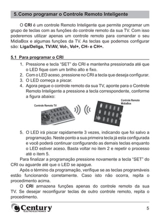 5
5.	Como programar o Controle Remoto Inteligente
O CRI é um controle Remoto Inteligente que permite programar um
grupo de teclas com as funções do controle remoto da sua TV. Com isso
poderemos utilizar apenas um controle remoto para comandar o seu
MidiaBox e algumas funções da TV. As teclas que podemos configurar
são: Liga/Deliga, TV/AV, Vol-, Vol+, CH- e CH+.
5.1  Para programar o CRI
1.	 Pressione e tecla “SET” do CRI e mantenha pressionada até que
o LED fique com um brilho alto e fixo.
2.	 Com o LED aceso, pressione no CRI a tecla que deseja configurar.
3.	 O LED começa a piscar.
4.	 Agora pegue o controle remoto da sua TV, aponte para o Controle
Remoto Inteligente a pressione a tecla correspondente, conforme
a figura abaixo:
5.	 O LED irá piscar rapidamente 3 vezes, indicando que foi salvo a
programação. Neste ponto a sua primeira tecla já esta configurada
e você poderá continuar configurando as demais teclas enquanto
o LED estiver aceso. Basta voltar no item 2 e repetir o processo
até o item 5.
Para finalizar a programação pressione novamente a tecla “SET” do
CRI ou aguarde até que o LED se apague.
Após o término da programação, verifique se as teclas programáveis
estão funcionando corretamente. Caso isto não ocorra, repita o
procedimento acima.
O CRI armazena funções apenas do controle remoto da sua
TV. Se desejar reconfigurar teclas de outro controle remoto, repita o
procedimento.
 