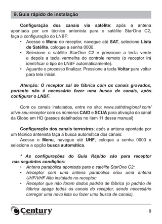 8
9.	Guia rápido de instalação
Configuração dos canais via satélite: após a antena
apontada por um técnico antenista para o satélite StarOne C2,
faça a configuração do LNBF:
•	 Acesse o Menu do receptor, navegue até SAT, selecione Lista
de Satélite, coloque a senha 0000.
•	 Selecione o satélite StarOne C2 e pressione a tecla verde
e depois a tecla vermelha do controle remoto (o receptor irá
identificar o tipo de LNBF automaticamente).
•	 Aguarde o processo finalizar. Pressione a tecla Voltar para voltar
para tela inicial.
Atenção: O receptor sai de fábrica com os canais gravados,
portanto não é necessário fazer uma busca de canais, após
configurar o LNBF.
Com os canais instalados, entre no site: www.sathdregional.com/
ative-seu-receptor com os números CAID e SCUA para ativação do canal
da Globo em HD (passos detalhados no item 11 desse manual)
Configuração dos canais terrestres: após a antena apontada por
um técnico antenista faça a busca automática dos canais:
Acesse o Menu, navegue até UHF, coloque a senha 0000 e
selecione a opção busca automática.
* As configurações do Guia Rápido são para receptor
nas seguintes condições:
•	 Antena parabólica apontada para o satélite StarOne C2;
•	 Receptor com uma antena parabólica e/ou uma antena
UHF/VHF Alto instalado no receptor;
•	 Receptor que não foram dados padrão de fábrica (o padrão de
fábrica apaga todos os canais do receptor, sendo necessário
carregar uma nova lista ou fazer uma busca de canais).
 