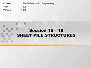 Session 15 – 16
SHEET PILE STRUCTURES
Course : S0484/Foundation Engineering
Year : 2007
Version : 1/0
 