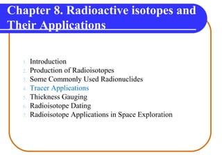 Chapter 8. Radioactive isotopes and
Their Applications
1. Introduction
2. Production of Radioisotopes
3. Some Commonly Used Radionuclides
4. Tracer Applications
5. Thickness Gauging
6. Radioisotope Dating
7. Radioisotope Applications in Space Exploration
 
