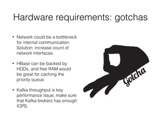 • Network could be a bottleneck
for internal communication.
Solution: increase count of
network interfaces.
• HBase can be backed by
HDDs, and free RAM would
be great for caching the
priority queue.
• Kafka throughput is key
performance issue, make sure
that Kafka brokers has enough
IOPS.
Hardware requirements: gotchas
 