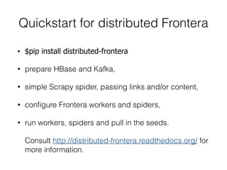Quickstart for distributed Frontera
• $pip install distributed-frontera
• prepare HBase and Kafka,
• simple Scrapy spider, passing links and/or content,
• conﬁgure Frontera workers and spiders,
• run workers, spiders and pull in the seeds.
Consult http://distributed-frontera.readthedocs.org/ for
more information.
 