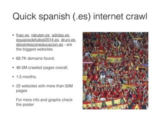 Quick spanish (.es) internet crawl
• fnac.es, rakuten.es, adidas.es,
equiposdefutbol2014.es, druni.es,
docentesconeducacion.es - are
the biggest websites
• 68.7K domains found,
• 46.5M crawled pages overall,
• 1.5 months,
• 22 websites with more than 50M
pages
For more info and graphs check
the poster
 