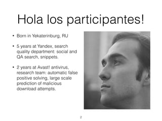 • Born in Yekaterinburg, RU
• 5 years at Yandex, search
quality department: social and
QA search, snippets.
• 2 years at Avast! antivirus,
research team: automatic false
positive solving, large scale
prediction of malicious
download attempts.
Hola los participantes!
2
 