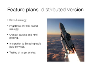 Feature plans: distributed version
• Revisit strategy,
• PageRank or HITS-based
strategy,
• Own url parsing and html
parsing,
• Integration to Scrapinghub’s
paid services,
• Testing at larger scales.
 