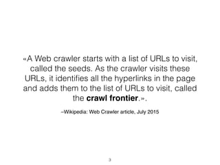 –Wikipedia: Web Crawler article, July 2015
3
«A Web crawler starts with a list of URLs to visit,
called the seeds. As the crawler visits these
URLs, it identiﬁes all the hyperlinks in the page
and adds them to the list of URLs to visit, called
the crawl frontier.».
 