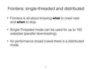 • Frontera is all about knowing what to crawl next
and when to stop.
• Single-Threaded mode can be used for up to 100
websites (parallel downloading),
• for performance broad crawls there is a distributed
mode.
Frontera: single-threaded and distributed
6
 