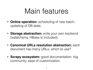 • Online operation: scheduling of new batch,
updating of DB state.
• Storage abstraction: write your own backend
(sqlalchemy, HBase is included).
• Canonical URLs resolution abstraction: each
document has many URLs, which to use?
• Scrapy ecosystem: good documentation, big
community, ease of customization.
Main features
7
 