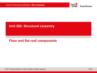 Level 2 Technical Certificate in Site Carpentry
© 2017 City and Guilds of London Institute. All rights reserved. 1 of 28
PowerPoint
presentation
Floor and flat roof components
Unit 202: Structural carpentry
 