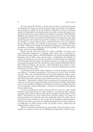 Por isso mesmo lhe foi feito o convite para leccionar na emergente secção
de Geografia dos Cursos de Letras da Universidade de Luanda, em estabeleci-
mento fixado na cidade de Sá da Bandeira (devolvido o nome de Lubango
depois da Independência de Angola) e para aí escolher um tema destinado a tese
de doutoramento. Do mesmo modo foi convidada a sua mulher, Isabel Marques
Medeiros, que também fora minha distinta aluna no primeiro ano das minhas
actividades de docente universitário. Fazendo parte de um pequeno grupo sob a
minha direcção, não há palavras para lhes agradecer os imensos testemunhos
de amizade e o quanto fizeram para o desenvolvimento, com nível superior,
não só daquela secção e do embrião de núcleo para a investigação científica
(o GEGU, Gabinete de Estudos de Geografia do Ultramar), mas também para
remodelar e consolidar a Delegação da Universidade de Luanda, numa altura
em que aceitei essa responsabilidade.
Mesmo ausente, pois nunca deixei de residir e trabalhar em Lisboa, mas
com deslocações frequentes ao Lubango, pude contar com a competência e
dedicação do Carlos Alberto e da Isabel Medeiros, do saudoso Joaquim Manuel
Bragança Lino da Silva, nosso grande amigo e companheiro de trabalhos de
campo, de colegas de outras secções, de alunos e de funcionários ali residentes.
Com elementos dos três grupos, sob minha proposta, foi criada uma Comissão
encarregada da gestão corrente, devidamente autorizada pelo Magnífico Reitor,
Prof. Doutor Ivo Soares, que me deu a maior liberdade para resolver os pro-
blemas da Delegação. Posso afirmar que foi a primeira experiência de ‘gestão
democrática’ de uma escola.
A permanência de Carlos Alberto Medeiros em Sá da Bandeira permitiu-
-lhe elaborar a excelente monografia A Colonização das Terras Altas da Huíla
(Angola), 1976, tese de doutoramento feita na Universidade de Lisboa, com a
classificação mais alta, e que teve o prémio Abílio Lopes do Rego, da Academia
das Ciências de Lisboa, além de outros estudos que marcaram a sua carreira de
‘tropicalista’. Regressado a Lisboa, findo o tempo que fora aprazado, passou a
interessar-se mais por temas de Portugal e de outras áreas do Globo. Prosseguiu
uma carreira académica brilhante, preenchida com muitas actividades docentes
e de investigação, muitas publicações, e da nossa Universidade foi Vice-Reitor
durante alguns anos.
É com a recordação de muitas conversas que tive com ele e com a Isabel
Medeiros (mais interessada nas coisas urbanas e económicas) sobre aspectos
geográficos das regiões tropicais, sobretudo os angolanos, que lhe dedico o texto
sobre a importância do sector informal da economia urbana em países em
desenvolvimento. A escolha do tema tem significado duplo. Um deles está no
que já ficou escrito. O outro é o de se tratar de um conjunto de apontamentos e
reflexões de um livro que tenho em elaboração desde há vários anos, depois de
ter publicado, em 1968, Luanda. Estudo de geografia urbana, cidade berço da
minha família e onde eu nasci.
Muitos compromissos afastaram-me desse labor, com relevo para a preo-
cupação de cumprir as fases de um bibliografia programada: estudos de geo-
56 Ilídio do Amaral
 