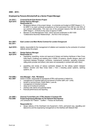 David Lyle 3 / 8
2000 - 2015 :
Employed by Parsons Brinckerhoff as a Senior Project Manager
Jan 2012 – Crossrail South East Section Project
April 2015 Design Delivery Manager ;
Responsible for :
All aspects delivery of the project design , to schedule and budget at GRIP Stages 4 + 5..
At GRIP 4 my team achieved acceptance on first submission from NR for over 95% of
our contract deliverables. This was one of the principal reasons that BB secured the
GRIP Stage 5 – 8 Works to the value of approx £130M.
Member of Joint Management Team. which secured certification to BS11000
“Collaborative Business Relationships” , the first in the Company.
Nov 2007– East London Line Main Works Contract for London Overground
Dec 2011
April 2010 - latterly, responsible for the management of collation and resolution by the contractor of contract
defects across the project
Nov 2007 – Design Delivery Manager
April 2010 Responsible for :
negotiating, expediting, review and approval of design and testing interfaces in New Cross
Gate Depot ( buildings and stabling yard ≈ £65M ) of systems, specific designs, plant and
machinery between Employer, contractor, maintenance contractor, operating contractor,
rolling stock provider and others ( who were not necessarily in contract with each other)
expediting and review of various contractor designs for the railway system between
Dalston Junction and New Cross Gate ( 11km ) including power systems, earthing
systems, etc
Feb 2006 – Area Manager – Rail, PB Ireland
Nov 2007 based in Dublin, responsible for all aspects of PB’s rail business in Ireland inc:
 management of inherited staff and recruitment of further staff ( rail + civils)
 tenders to Iarnrod Eirean, Dublin Metro, Luas etc
 management of inherited contracts
 close out of moribund contracts
 interface with clients and potential clients
 financial performance and reporting
Jan 2005 – Channel Tunnel Rail Link ( CTRL) Section 2 Contract 576
Feb 2006 Project Engineering Manager for the Network Rail Interface
( for contractor ACT Alstom – Carillion – Travaux de SudOuest)
Responsible for :
design delivery of the Overhead Line Equipment ( OLE), permanent way, signalling and
telecomms and the engineering management on the interface with Network Rail.
 