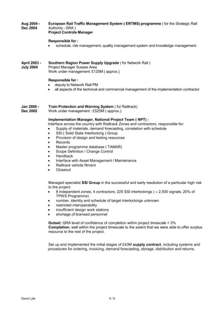 David Lyle 4 / 8
Aug 2004 - European Rail Traffic Management System ( ERTMS) programme ( for the Strategic Rail
Dec 2004 Authority - SRA )
Project Controls Manager
Responsible for :
schedule, risk management, quality management system and knowledge management.
April 2003 - Southern Region Power Supply Upgrade ( for Network Rail )
July 2004 Project Manager Sussex Area
Work under management: £125M ( approx.).
Responsible for :
deputy to Network Rail PM
all aspects of the technical and commercial management of the implementation contractor
Jan 2000 - Train Protection and Warning System ( for Railtrack)
Dec 2002 Work under management : £525M ( approx.).
Implementation Manager, National Project Team ( NPT) :
Interface across the country with Railtrack Zones and contractors, responsible for:
Supply of materials, demand forecasting, correlation with schedule
SSI ( Solid State Interlocking ) Group
Provision of design and testing resources
Records
Master programme database ( TAMAR)
Scope Definition / Change Control
Handback
Interface with Asset Management / Maintenance
Railtrack vehicle fitment
Closeout
Managed specialist SSI Group in the successful and early resolution of a particular high risk
to the project:
8 independent zones; 4 contractors; 225 SSI interlockings ( 2,500 signals; 20% of
TPWS Programme)
number, identity and schedule of target interlockings unknown
restricted interoperability
insufficient design work stations
shortage of licensed personnel
Outset: QRA level of confidence of completion within project timescale = 5%
Completion: well within the project timescale to the extent that we were able to offer surplus
resource to the rest of the project.
Set up and implemented the initial stages of £43M supply contract, including systems and
procedures for ordering, invoicing, demand forecasting, storage, distribution and returns.
 