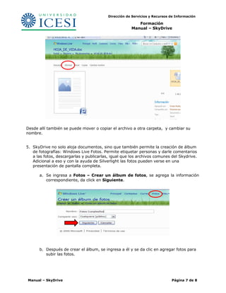 Dirección de Servicios y Recursos de Información 
Formación 
Manual – SkyDrive 
Desde allí también se puede mover o copiar el archivo a otra carpeta, y cambiar su 
nombre. 
5. SkyDrive no solo aloja documentos, sino que también permite la creación de álbum 
de fotografías: Windows Live Fotos. Permite etiquetar personas y darle comentarios 
a las fotos, descargarlas y publicarlas, igual que los archivos comunes del Skydrive. 
Adicional a eso y con la ayuda de Silverlight las fotos pueden verse en una 
presentación de pantalla completa. 
a. Se ingresa a Fotos – Crear un álbum de fotos, se agrega la información 
correspondiente, da click en Siguiente. 
b. Después de crear el álbum, se ingresa a él y se da clic en agregar fotos para 
subir las fotos. 
Manual – SkyDrive Página 7 de 8 
 