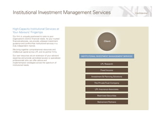 ConfidentialInstitutional Investment Management Services
High-Capacity Institutional Services at
Your Advisors’ Fingertips
Our firm is uniquely positioned to cater to your
organization’s distinct financial needs. As your trusted
financial advocate, we provide unbiased investment
guidance and conflict-free institutional services in a
truly independent manner.
We bring together comprehensive resources and
intellectual capital across LPL and its partner firms.
Our vast resources are an extension of your advisors’
expertise and provide centralized access to specialized
professionals who can offer advice and
implementation strategies across the spectrum of
institutional needs.
LPL Research
Fixed Income
Investment & Planning Solutions
The PrivateTrust Company
LPL Insurance Associates
Restricted Securities
Retirement Partners
INSTITUTIONAL INVESTMENT MANAGEMENT SERVICES
Client
 