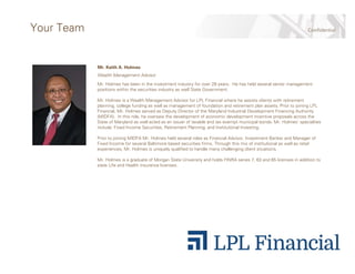 ConfidentialYour Team
Mr. Keith A. Holmes
Wealth Management Advisor
Mr. Holmes has been in the investment industry for over 28 years. He has held several senior management
positions within the securities industry as well State Government.
Mr. Holmes is a Wealth Management Advisor for LPL Financial where he assists clients with retirement
planning, college funding as well as management of foundation and retirement plan assets. Prior to joining LPL
Financial, Mr. Holmes served as Deputy Director of the Maryland Industrial Development Financing Authority
(MIDFA). In this role, he oversaw the development of economic development incentive proposals across the
State of Maryland as well acted as an issuer of taxable and tax exempt municipal bonds. Mr. Holmes’ specialties
include: Fixed Income Securities, Retirement Planning, and Institutional Investing.
Prior to joining MIDFA Mr. Holmes held several roles as Financial Advisor, Investment Banker and Manager of
Fixed Income for several Baltimore based securities firms. Through this mix of institutional as well as retail
experiences, Mr. Holmes is uniquely qualified to handle many challenging client situations.
Mr. Holmes is a graduate of Morgan State University and holds FINRA series 7, 63 and 65 licenses in addition to
state Life and Health insurance licenses.
 