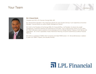ConfidentialYour Team
Mr. D. Danard Smith
President and CEO, LPL Financial, Owings Mills, MD
Mr. Danard Smith had been in the investment industry for over 32 years serving in such capacities as Insurance
Manager, Financial Advisor as well as Wealth Management Advisor.
Mr. Smith is the President of the Owings Mills LPL Financial Office. As President, he directs the overall
management, investment direction and supervision for the office. Prior to becoming an owner of a LPL office,
Mr. Smith held senior advisor positions at such prestigious firms at Morgan Stanley, Citigroup, Smith Barney and
Legg Mason. Mr. Smith’s specialties include: Retirement Planning, non-profit investments as well as Financial
Planning.
Mr. Smith is a graduate of William Penn University and holds FINRA series 7, 31, 63 and 65 licenses in addition
to state Life, Health, Property, and Casualty licenses.
 