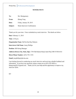Khang Vang Professional Development
10
MEMORANDUM
To: Ms. Montgomery
From: Khang Vang
Date: Friday, January 30, 2015
Subject: Mock Interview Confirmation
Thank you for your time. I have scheduled my mock interview. The details are below.
Date: February 11, 2015
Time: 2:30 p.m.
Organization Name: DaVita Sun Ray Dialysis
Interviewer Full Name: Jenny Phillips
Position: HR Hiring Manager
Address (Street, City, State, Zip): 1758 Old Hudson Road, Saint Paul, MN 55106-6161
Direct Phone Number: (651) 793- 5191
Email: jmcphillips@davita.com
I am looking forward to conducting my mock interview and receiving valuable feedback and
information. If you have any questions, please contact me at (651) 263-9695 or
khangvang2011@gmail.com. Thank you for your help and the opportunity to improve my
interview skills.
KV
 