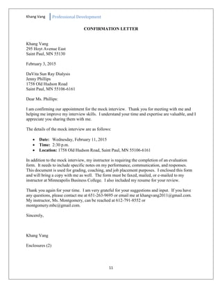 Khang Vang Professional Development
11
CONFIRMATION LETTER
Khang Vang
295 Hoyt Avenue East
Saint Paul, MN 55130
February 3, 2015
DaVita Sun Ray Dialysis
Jenny Phillips
1758 Old Hudson Road
Saint Paul, MN 55106-6161
Dear Ms. Phillips:
I am confirming our appointment for the mock interview. Thank you for meeting with me and
helping me improve my interview skills. I understand your time and expertise are valuable, and I
appreciate you sharing them with me.
The details of the mock interview are as follows:
 Date: Wednesday, February 11, 2015
 Time: 2:30 p.m.
 Location: 1758 Old Hudson Road, Saint Paul, MN 55106-6161
In addition to the mock interview, my instructor is requiring the completion of an evaluation
form. It needs to include specific notes on my performance, communication, and responses.
This document is used for grading, coaching, and job placement purposes. I enclosed this form
and will bring a copy with me as well. The form must be faxed, mailed, or e-mailed to my
instructor at Minneapolis Business College. I also included my resume for your review.
Thank you again for your time. I am very grateful for your suggestions and input. If you have
any questions, please contact me at 651-263-9695 or email me at khangvang2011@gmail.com.
My instructor, Ms. Montgomery, can be reached at 612-791-8552 or
montgomery.mbc@gmail.com.
Sincerely,
Khang Vang
Enclosures (2)
 
