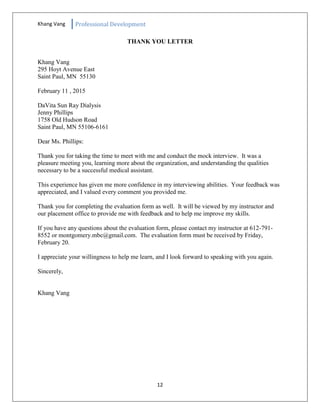 Khang Vang Professional Development
12
THANK YOU LETTER
Khang Vang
295 Hoyt Avenue East
Saint Paul, MN 55130
February 11 , 2015
DaVita Sun Ray Dialysis
Jenny Phillips
1758 Old Hudson Road
Saint Paul, MN 55106-6161
Dear Ms. Phillips:
Thank you for taking the time to meet with me and conduct the mock interview. It was a
pleasure meeting you, learning more about the organization, and understanding the qualities
necessary to be a successful medical assistant.
This experience has given me more confidence in my interviewing abilities. Your feedback was
appreciated, and I valued every comment you provided me.
Thank you for completing the evaluation form as well. It will be viewed by my instructor and
our placement office to provide me with feedback and to help me improve my skills.
If you have any questions about the evaluation form, please contact my instructor at 612-791-
8552 or montgomery.mbc@gmail.com. The evaluation form must be received by Friday,
February 20.
I appreciate your willingness to help me learn, and I look forward to speaking with you again.
Sincerely,
Khang Vang
 