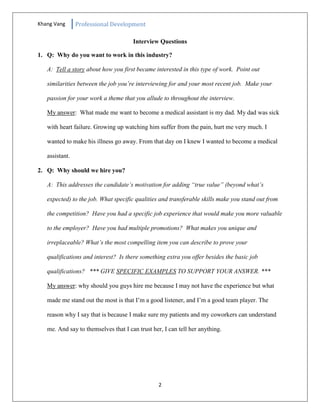 Khang Vang Professional Development
2
Interview Questions
1. Q: Why do you want to work in this industry?
A: Tell a story about how you first became interested in this type of work. Point out
similarities between the job you’re interviewing for and your most recent job. Make your
passion for your work a theme that you allude to throughout the interview.
My answer: What made me want to become a medical assistant is my dad. My dad was sick
with heart failure. Growing up watching him suffer from the pain, hurt me very much. I
wanted to make his illness go away. From that day on I knew I wanted to become a medical
assistant.
2. Q: Why should we hire you?
A: This addresses the candidate’s motivation for adding “true value” (beyond what’s
expected) to the job. What specific qualities and transferable skills make you stand out from
the competition? Have you had a specific job experience that would make you more valuable
to the employer? Have you had multiple promotions? What makes you unique and
irreplaceable? What’s the most compelling item you can describe to prove your
qualifications and interest? Is there something extra you offer besides the basic job
qualifications? *** GIVE SPECIFIC EXAMPLES TO SUPPORT YOUR ANSWER. ***
My answer: why should you guys hire me because I may not have the experience but what
made me stand out the most is that I’m a good listener, and I’m a good team player. The
reason why I say that is because I make sure my patients and my coworkers can understand
me. And say to themselves that I can trust her, I can tell her anything.
 