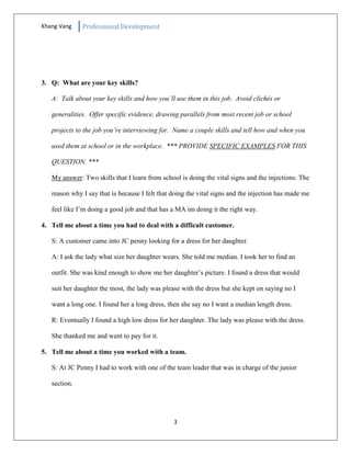 Khang Vang Professional Development
3
3. Q: What are your key skills?
A: Talk about your key skills and how you’ll use them in this job. Avoid clichés or
generalities. Offer specific evidence, drawing parallels from most recent job or school
projects to the job you’re interviewing for. Name a couple skills and tell how and when you
used them at school or in the workplace. *** PROVIDE SPECIFIC EXAMPLES FOR THIS
QUESTION. ***
My answer: Two skills that I learn from school is doing the vital signs and the injections. The
reason why I say that is because I felt that doing the vital signs and the injection has made me
feel like I’m doing a good job and that has a MA im doing it the right way.
4. Tell me about a time you had to deal with a difficult customer.
S: A customer came into JC penny looking for a dress for her daughter.
A: I ask the lady what size her daughter wears. She told me median. I took her to find an
outfit. She was kind enough to show me her daughter’s picture. I found a dress that would
suit her daughter the most, the lady was please with the dress but she kept on saying no I
want a long one. I found her a long dress, then she say no I want a median length dress.
R: Eventually I found a high low dress for her daughter. The lady was please with the dress.
She thanked me and went to pay for it.
5. Tell me about a time you worked with a team.
S: At JC Penny I had to work with one of the team leader that was in charge of the junior
section.
 