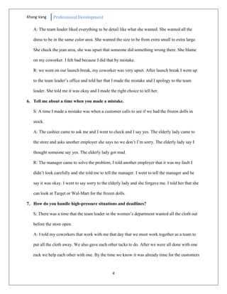 Khang Vang Professional Development
4
A: The team leader liked everything to be detail like what she wanted. She wanted all the
dress to be in the same color area. She wanted the size to be from extra small to extra large.
She check the jean area, she was upset that someone did something wrong there. She blame
on my coworker. I felt bad because I did that by mistake.
R: we went on our launch break, my coworker was very upset. After launch break I went up
to the team leader’s office and told her that I made the mistake and I apology to the team
leader. She told me it was okay and I made the right choice to tell her.
6. Tell me about a time when you made a mistake.
S: A time I made a mistake was when a customer calls to see if we had the frozen dolls in
stock.
A: The cashier came to ask me and I went to check and I say yes. The elderly lady came to
the store and asks another employer she says no we don’t I’m sorry. The elderly lady say I
thought someone say yes. The elderly lady got mad.
R: The manager came to solve the problem; I told another employer that it was my fault I
didn’t look carefully and she told me to tell the manager. I went to tell the manager and he
say it was okay. I went to say sorry to the elderly lady and she forgave me. I told her that she
can look at Target or Wal-Mart for the frozen dolls.
7. How do you handle high-pressure situations and deadlines?
S: There was a time that the team leader in the women’s department wanted all the cloth out
before the store open.
A: I told my coworkers that work with me that day that we must work together as a team to
put all the cloth away. We also gave each other tacks to do. After we were all done with one
rack we help each other with one. By the time we know it was already time for the customers
 