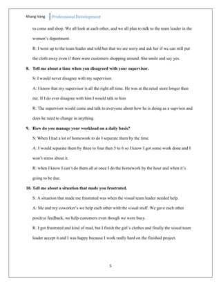 Khang Vang Professional Development
5
to come and shop. We all look at each other, and we all plan to talk to the team leader in the
women’s department.
R: I went up to the team leader and told her that we are sorry and ask her if we can still put
the cloth away even if there were customers shopping around. She smile and say yes.
8. Tell me about a time when you disagreed with your supervisor.
S: I would never disagree with my supervisor.
A: I know that my supervisor is all the right all time. He was at the retail store longer then
me. If I do ever disagree with him I would talk to him
R: The supervisor would come and talk to everyone about how he is doing as a supvisor and
does he need to change in anything.
9. How do you manage your workload on a daily basis?
S: When I had a lot of homework to do I separate them by the time.
A: I would separate them by three to four then 5 to 6 so I know I got some work done and I
won’t stress about it.
R: when I know I can’t do them all at once I do the homework by the hour and when it’s
going to be due.
10. Tell me about a situation that made you frustrated.
S: A situation that made me frustrated was when the visual team leader needed help.
A: Me and my coworker’s we help each other with the visual stuff. We gave each other
positive feedback, we help customers even though we were busy.
R: I got frustrated and kind of mad, but I finish the girl’s clothes and finally the visual team
leader accept it and I was happy because I work really hard on the finished project.
 