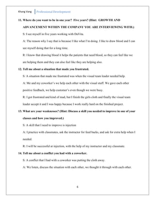Khang Vang Professional Development
6
11. Where do you want to be in one year? Five years? (Hint: GROWTH AND
ADVANCEMENT WITHIN THE COMPANY YOU ARE INTERVIEWING WITH.)
S: I see myself in five years working with DaVita.
A: The reason why I say that is because I like what I’m doing. I like to draw blood and I can
see myself doing that for a long time.
R: I know that drawing blood it helps the patients that need blood, so they can feel like we
are helping them and they can also feel like they are helping also.
12. Tell me about a situation that made you frustrated.
S: A situation that made me frustrated was when the visual team leader needed help.
A: Me and my coworker’s we help each other with the visual stuff. We gave each other
positive feedback, we help customer’s even though we were busy.
R: I got frustrated and kind of mad, but I finish the girls cloth and finally the visual team
leader accept it and I was happy because I work really hard on the finished project.
13. What are your weaknesses? (Hint: Discuss a skill you needed to improve in one of your
classes and how you improved.)
S: A skill that I need to improve is injection
A: I practice with classmates, ask the instructor for feed backs, and ask for extra help when I
needed.
R: I will be successful at injection, with the help of my instructor and my classmate.
14. Tell me about a conflict you had with a coworker.
S: A conflict that I had with a coworker was putting the cloth away.
A: We listen, discuss the situation with each other, we thought it through with each other.
 