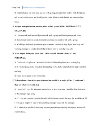Khang Vang Professional Development
7
R: I talk to her on our own time and we both apology to each other and we both decide and
talk to each other where we should put the cloth. After we talk about it we completed the
tacks.
15. Are you most productive working alone or in a group? (Hint: BOTH and GIVE
EXAMPLES)
S: I like to work both because I get to work with a group and later I get to work alone.
A: Sometime it’s nice to work alone and sometime it’s nice to work with a group.
R: Working with both is great cause your coworker can help in way if you need help and
working alone gives you the knowledge to know how to work by your self.
16. What do you do in your spare time? (Hint: Keep it PROFESSIONAL, not
PERSONAL.)
S: I’ m in school right now. So half of the time I either doing homework or studying.
A: If I’m not doing home work then I’m reading books. I also like to help my dad when I’m
not busy.
R: I also like to clean on my spare time.
17. Tell me about a time when you witnessed an unethical practice. (Hint: If you haven’t,
then say what you would do.)
S: I haven’t if I ever did witnessed an unethical at work or school I would tell the instructor
or the manager right away.
A: if I ever see a student cheating I would tell the instructor and that way she would know. If
I ever see an employee steal or do something wrong I would tell the manager.
R: A lot of these unethical are wrong because your doing something wrong and no one will
ever trust you.
 