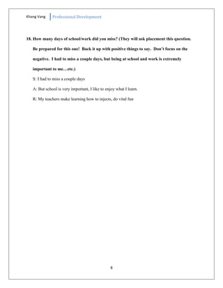 Khang Vang Professional Development
8
18. How many days of school/work did you miss? (They will ask placement this question.
Be prepared for this one! Back it up with positive things to say. Don’t focus on the
negative. I had to miss a couple days, but being at school and work is extremely
important to me…etc.)
S: I had to miss a couple days
A: But school is very important, I like to enjoy what I learn.
R: My teachers make learning how to injects, do vital fun
 