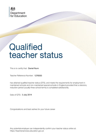 Qualified
teacher status
C M
Y K
PMS 2955
PMS ???
Foil Black
JOB LOCATION:
PRINERGY 1
This is to certify that:	
Teacher Reference Number:
has attained qualified teacher status (QTS), and meets the requirements for employment in
maintained schools and non-maintained special schools in England provided that a statutory
induction period (usually three school terms) is completed satisfactorily.
Date of QTS:	
Congratulations and best wishes for your future career
Any potential employer can independently confirm your teacher status online at:
https://teacherservices.education.gov.uk
PLG00056_QTS-CERT-NotExempt.indd 1 12/12/2013 12:55
1276930
Daniel Nunn
3 July 2014
 