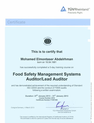 Precisely Right.
Certificate
This is to certify that
Mohamed Elmontaser Abdelrhman
born on 18.04.1981
has successfully completed a 5-day training course on
Food Safety Management Systems
AuditorILead Auditor
and has demonstrated achievement of the required understandingof Standard
IS0 22000 and the conduct of FSMS audits
I following a written examination.
Duration: 27th~anuary2013 - 31'' January 2013
Course Number 2019
Certificate Number FA997380
Cologne/Germany, 4 March 2013
TiJV Rheinland Akademie GmbH
www.tuev-akademie.de
The course is certified by the InternationalRegisterof Certificated Auditors (A17419).
The certificateis valid for a period of 3 years from the last day of course attendance.
 
