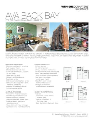 AVA BACK BAY770, 780, Boylston Street. Boston. MA 02199
Location, location, location! AVA Back Bay is located in the heart of Back Bay and gives you easy access to the shops,
restaurants and nightlife of Boston’s Newbury and Boylston Streets. Enjoy the Public Garden, direct entry into the Prudential
and Copley malls, and close proximity to public transportation.
221 Massachusetts Avenue . Suite 202 . Boston. MA 02116
617.236.4908 . www.furnishedquarters.com
APARTMENT INCLUSIONS
Distinctive contemporary furnishings
Fully equipped kitchen
Plush bedroom and bath linens
Luxury bath amenities by L'Occitane
TV, DVD player
Stereo with iPod dock
Wireless High Speed Internet
Basic cable service
Unlimited domestic telephone service
Utilities included (Capped at S $100,
1BR $125, 2BR $150)
Bi-weekly housekeeping services
24 hour customer service
APARTMENT FEATURES
Washer/dryer in all two bedrooms
Beautiful parquet hardwood ﬂoors
Granite countertops in kitchen
Spacious closets and storage space
Private terraces or balconies in
select apartments
House phone to 24-hour concierge
Spectacular views in select apartments
PROPERTY AMENITIES
24-hour doorman
On-site management
24-hour emergency maintenance
Private community room and courtyard
Indoor chill spaces with ﬂat screens,
Xbox, ping pong and comfy seating
Valet laundry service and
on-site laundry facility
Steps from award-winning
health and ﬁtness clubs
Underground access to
supermarket and retail shops
NEARBY TRANSPORTATION
Subways
Green Line - Copley Station -
Boylston Street
Orange Line, Amtrack &
Commuter trains
Back Bay Station - Dartmouth Street
Studio
1 Bedroom
1 Bedroom
2 Bedroom
 
