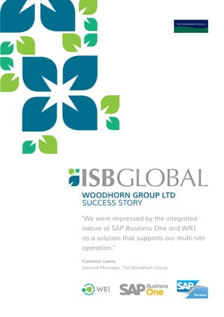WOODHORN GROUP LTD
SUCCESS STORY
“We were impressed by the integrated
nature of SAP Business One and WR1
as a solution that supports our multi-site
operation.”
Cameron Lewis,
General Manager, The Woodhorn Group
R = 0
G = 104
B = 140
R = 149
G = 193
B = 30
R = 0
G = 167
B = 115
R = 157
G = 156
B = 156
 