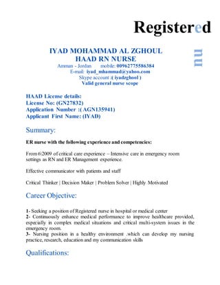 IYAD MOHAMMAD AL ZGHOUL
HAAD RN NURSE
Amman - Jordan mobile: 00962775586384
E-mail: iyad_mhammad@yahoo.com
Skype account :( iyadzghool )
Valid general nurse scope
HAAD License details:
License No: (GN27832)
Application Number :( AGN135941)
Applicant First Name: (IYAD)
Summary:
ER nurse with the following experience and competencies:
From 62009 of critical care experience – Intensive care in emergency room
settings as RN and ER Management experience.
Effective communicator with patients and staff
Critical Thinker | Decision Maker | Problem Solver | Highly Motivated
Career Objective:
1- Seeking a position of Registered nurse in hospital or medical center
2- Continuously enhance medical performance to improve healthcare provided,
especially in complex medical situations and critical multi-system issues in the
emergency room.
3- Nursing position in a healthy environment .which can develop my nursing
practice, research, education and my communication skills
Qualifications:
Registered
nu
 